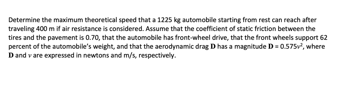 Determine the maximum theoretical speed that a 1225 kg automobile starting from rest can reach after
traveling 400 m if air resistance is considered. Assume that the coefficient of static friction between the
tires and the pavement is 0.70, that the automobile has front-wheel drive, that the front wheels support 62
percent of the automobile's weight, and that the aerodynamic drag D has a magnitude D = 0.575v?, where
D and v are expressed in newtons and m/s, respectively.
