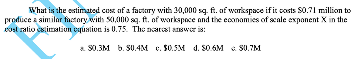 What is the estimated cost of a factory with 30,000 sq. ft. of workspace if it costs $0.71 million to
produce a similar factory with 50,000 sq. ft. of workspace and the economies of scale exponent X in the
cost ratio estimation equation is 0.75. The nearest answer is:
a. $0.3M b. $0.4M c. $0.5M d. $0.6M e. $0.7M