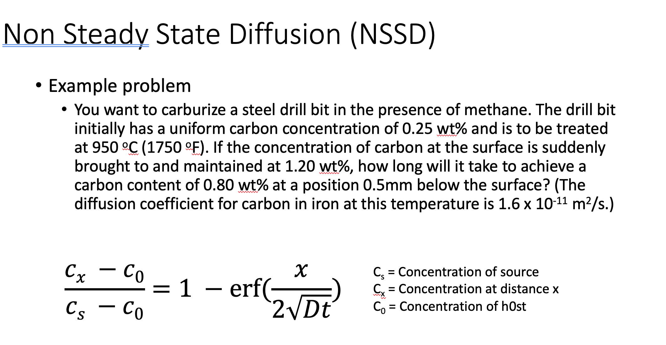 Non Steady State Diffusion (NSSD)
Example problem
• You want to carburize a steel drill bit in the presence of methane. The drill bit
initially has a uniform carbon concentration of 0.25 wt% and is to be treated
at 950 °C (1750 °F). If the concentration of carbon at the surface is suddenly
brought to and maintained at 1.20 wt%, how long will it take to achieve a
carbon content of 0.80 wt% at a position 0.5mm below the surface? (The
diffusion coefficient for carbon in iron at this temperature is 1.6 x 10-11 m2/s.)
Cx – Co
х
C = Concentration of source
= 1 – erf(-
- Co
= Concentration at distance x
Cs
C, = Concentration of h0st
%3D
