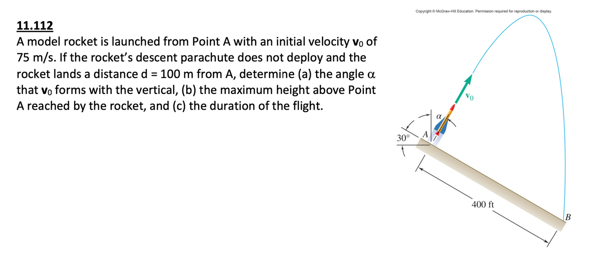Copyright © McGraw-Hill Education. Permission required for reproduction or display.
11.112
A model rocket is launched from Point A with an initial velocity vo of
75 m/s. If the rocket's descent parachute does not deploy and the
rocket lands a distance d = 100 m from A, determine (a) the angle a
that vo forms with the vertical, (b) the maximum height above Point
A reached by the rocket, and (c) the duration of the flight.
30°
400 ft

