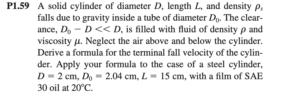 P1.59 A solid cylinder of diameter D, length L, and density Ps
falls due to gravity inside a tube of diameter Do. The clear-
ance, Do - D<< D, is filled with fluid of density p and
viscosity µ. Neglect the air above and below the cylinder.
Derive a formula for the terminal fall velocity of the cylin-
der. Apply your formula to the case of a steel cylinder,
D = 2 cm, Do = 2.04 cm, L = 15 cm, with a film of SAE
%3D
30 oil at 20°C.
