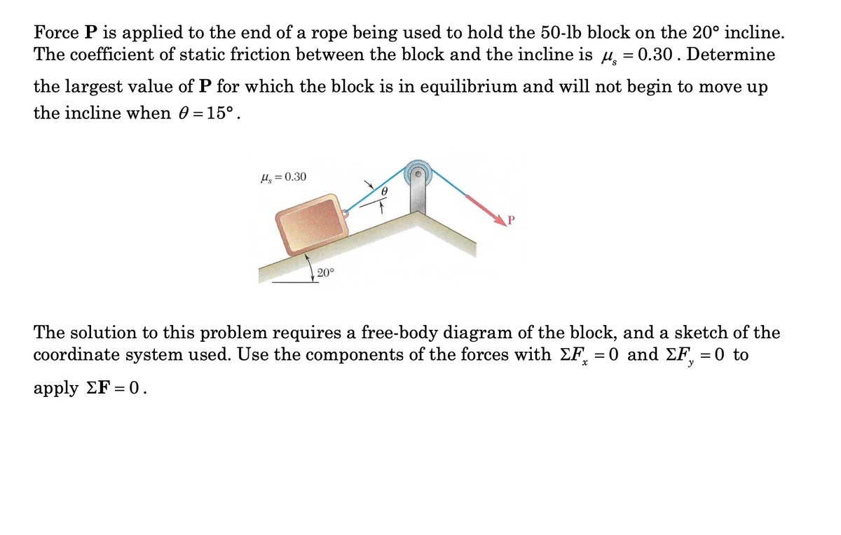 Force P is applied to the end of a rope being used to hold the 50-lb block on the 20° incline.
The coefficient of static friction between the block and the incline is u. = 0.30. Determine
the largest value of P for which the block is in equilibrium and will not begin to move up
the incline when 0 = 15°.
Hs
= 0.30
20°
The solution to this problem requires a free-body diagram of the block, and a sketch of the
coordinate system used. Use the components of the forces with EF = 0 and EF, = 0 to
y
apply ΣF=0.
