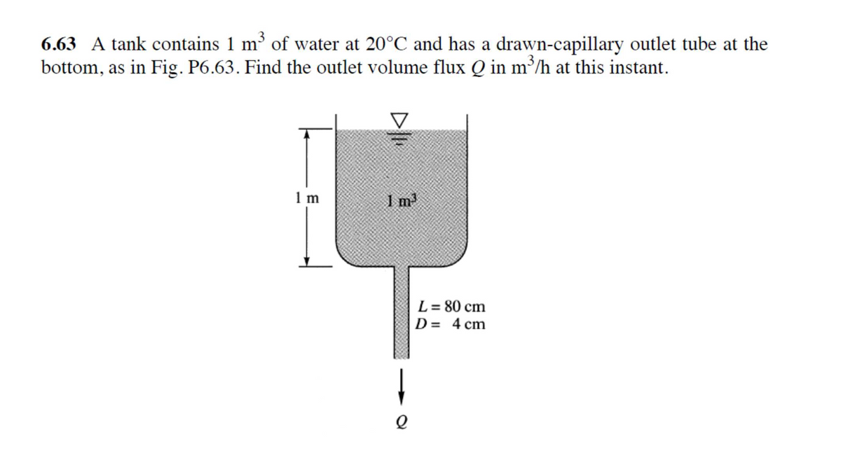 6.63 A tank contains 1 m³ of water at 20°C and has a drawn-capillary outlet tube at the
bottom, as in Fig. P6.63. Find the outlet volume flux Q in m³/h at this instant.
1 m
I m
L = 80 cm
D= 4 cm
D
