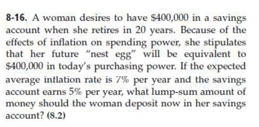 8-16. A woman desires to have $400,000 in a savings
account when she retires in 20 years. Because of the
effects of inflation on spending power, she stipulates
that her future "nest egg" will be equivalent to
$400,000 in today's purchasing power. If the expected
average inflation rate is 7% per year and the savings
account earns 5% per year, what lump-sum amount of
money should the woman deposit now in her savings
account? (8.2)