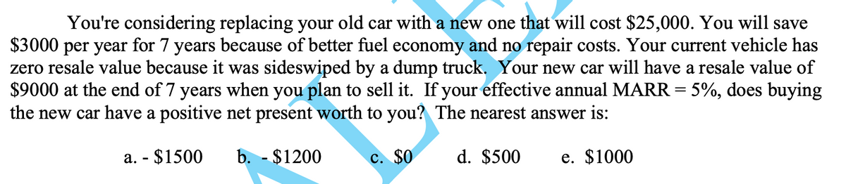 You're considering replacing your old car with a new one that will cost $25,000. You will save
$3000 per year for 7 years because of better fuel economy and no repair costs. Your current vehicle has
zero resale value because it was sideswiped by a dump truck. Your new car will have a resale value of
$9000 at the end of 7 years when you plan to sell it. If your effective annual MARR = 5%, does buying
the new car have a positive net present worth to you? The nearest answer is:
b. - $1200
c. $0
d. $500
e. $1000
a. - $1500