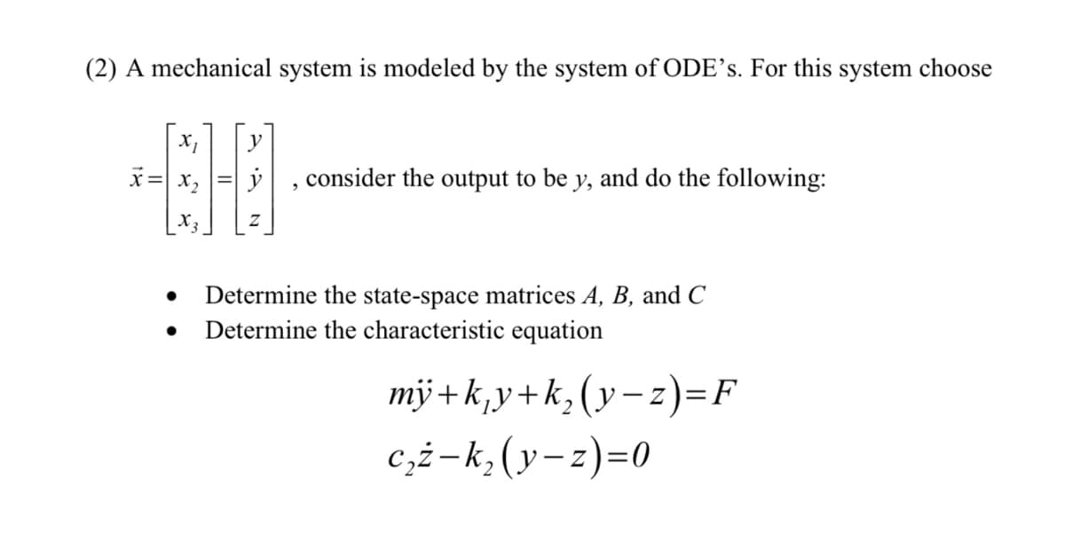 (2) A mechanical system is modeled by the system of ODE's. For this system choose
x = x₂
●
consider the output to be y, and do the following:
Determine the state-space matrices A, B, and C
Determine the characteristic equation
my+k₁y+k₂(y-z)=F
c₂ż-k₂ (y-z)=0