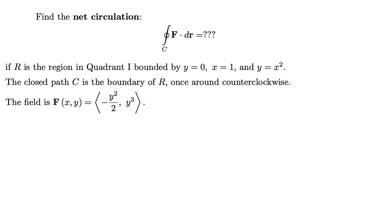 Find the net circulation:
fr
F· dr =???
if R is the region in Quadrant I bounded by y = 0, x = 1, and y = x2.
The closed path C is the boundary of R, once around counterclockwise.
y?
The field is F (x, y) =
2'
