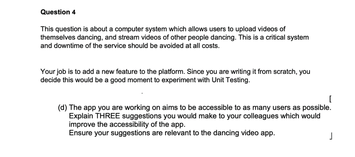 Question 4
This question is about a computer system which allows users to upload videos of
themselves dancing, and stream videos of other people dancing. This is a critical system
and downtime of the service should be avoided at all costs.
Your job is to add a new feature to the platform. Since you are writing it from scratch, you
decide this would be a good moment to experiment with Unit Testing.
[
(d) The app you are working on aims to be accessible to as many users as possible.
Explain THREE suggestions you would make to your colleagues which would
improve the accessibility of the app.
Ensure your suggestions are relevant to the dancing video app.
J