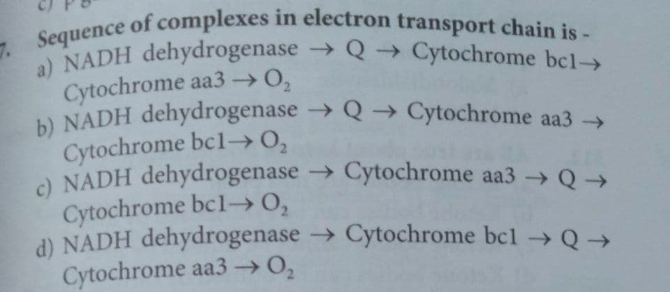 b) NADH dehydrogenase Q → Cytochrome aa3
7Sequence of complexes in electron transport chain is-
a) NADH dehydrogenase → Q → Cytochrome bcl-
Cytochrome aa3-→0,
b) NADH dehydrogenase → Q → Cytochrome aa3
Cytochrome bcl→0,
a NADH dehydrogenase → Cytochrome aa3 Q →
Cytochrome bcl-→0,
d) NADH dehydrogenase → Cytochrome bcl –→Q →
Cytochrome aa3 → 0,
->
