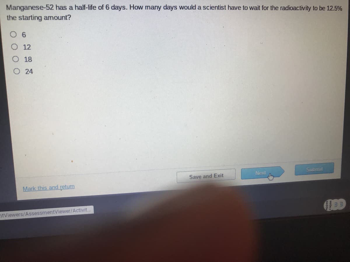 Manganese-52 has a half-life of 6 days. How many days would a scientist have to wait for the radioactivity to be 12.5%
the starting amount?
O 6
12
18
O 24
Submit
Next
Save and Exit
Mark this and return
ntViewers/AssessmentViewer/Activit.
