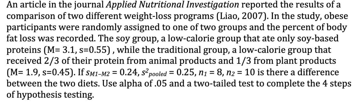 An article in the journal Applied Nutritional Investigation reported the results of a
comparison of two different weight-loss programs (Liao, 2007). In the study, obese
participants were randomly assigned to one of two groups and the percent of body
fat loss was recorded. The soy group, a low-calorie group that ate only soy-based
proteins (M= 3.1, s=0.55), while the traditional group, a low-calorie group that
received 2/3 of their protein from animal products and 1/3 from plant products
(M= 1.9, s=0.45). If sm1-M2 = 0.24, s² pooled = 0.25, nı = 8, n2 = 10 is there a difference
between the two diets. Use alpha of .05 and a two-tailed test to complete the 4 steps
of hypothesis testing.
%D
