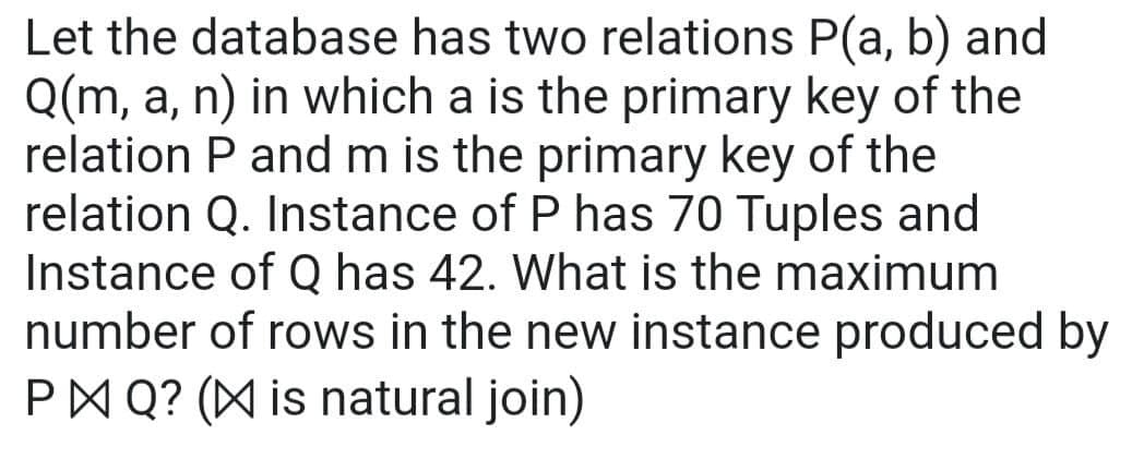 Let the database has two relations P(a, b) and
Q(m, a, n) in which a is the primary key of the
relation P and m is the primary key of the
relation Q. Instance of P has 70 Tuples and
Instance of Q has 42. What is the maximum
number of rows in the new instance produced by
P Q? ( is natural join)