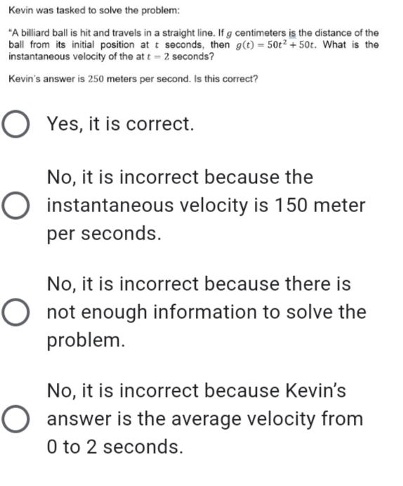 Kevin was tasked to solve the problem:
"A billiard ball is hit and travels in a straight line. If g centimeters is the distance of the
ball from its initial position at t seconds, then g(t) = 50t² + 50t. What is the
instantaneous velocity of the at t = 2 seconds?
Kevin's answer is 250 meters per second. Is this correct?
O Yes, it is correct.
No, it is incorrect because the
O instantaneous velocity is 150 meter
per seconds.
No, it is incorrect because there is
O not enough information to solve the
problem.
No, it is incorrect because Kevin's
O answer is the average velocity from
0 to 2 seconds.
