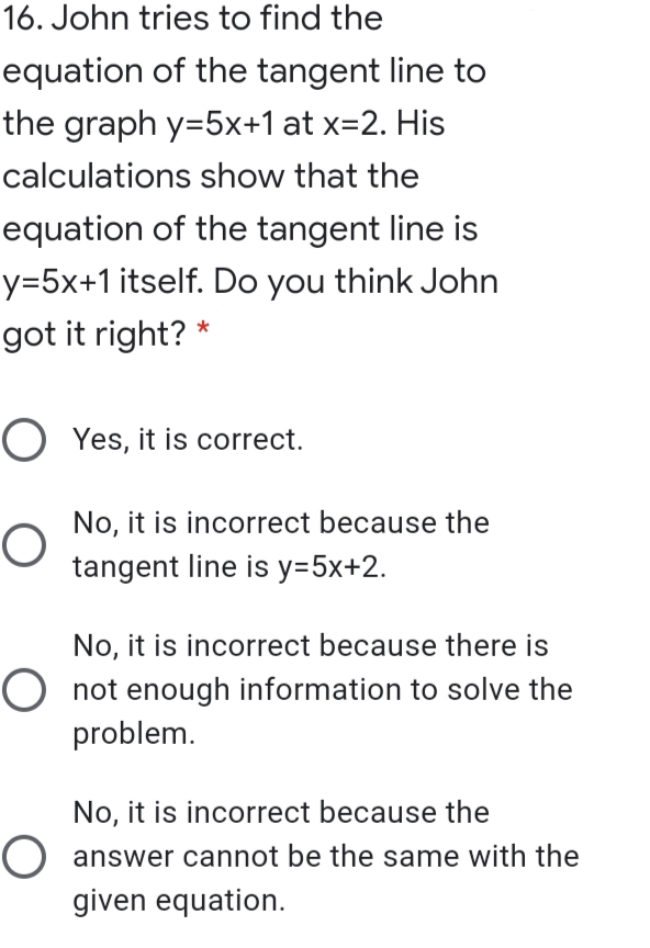 16. John tries to find the
equation of the tangent line to
the graph y=5x+1 at x=2. His
calculations show that the
equation of the tangent line is
y=5x+1 itself. Do you think John
got it right? *
O Yes, it is correct.
No, it is incorrect because the
tangent line is y=5x+2.
No, it is incorrect because there is
O not enough information to solve the
problem.
No, it is incorrect because the
O answer cannot be the same with the
given equation.
