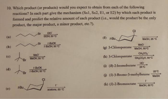 10. Which product (or products) would you expect to obtain from each of the following
reactions? In each part give the mechanism (SN1, SN2, E1, or E2) by which each product is
formed and predict the relative amount of each product (i.e., would the product be the only
product, the major product, a minor product, etc.?).
Br
BOH 50C
(a)
() -Bu.
MeOH, 25 C
Br
t-BUOK
Meo
1-BUOH, 50 C
(g) 3-Chloropentane MaOH, 50°C
(b)
CH,CO,
(h) 3-Chloropentane CH,COH, 50°C
(c)
MeOH, 50 C
HO
(i) (R)-2-bromobutane
25 °C
(d)
1-BUOH, 50C
25"C
) (9-3-Bromo-3-methylhexane
MeOH
(k) (5)-2-Bromooctane
MeOH, 60°C
-Bu,
(e)
acotono, 50 C
