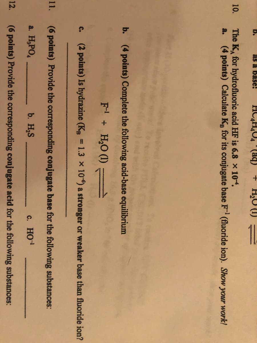 as a base:
+ H,U (1)
D.
The K, for hydrofluoric acid HF is 6.8 x 104.
(4 points) Calculate Kg for its conjugate base F (fluoride ion). Show your work!
10.
a.
b. (4 points) Complete the following acid-base equilibrium
F + H,O (1) =
C.
(2 points) Is hydrazine (KB = 1.3 x 10) a stronger or weaker base than fluoride ion?
11.
(6 points) Provide the corresponding conjugate base for the following substances:
a. H,PO,
b. H,S
c. HO
12.
(6 points) Provide the corresponding conjugate acid for the following substances:
