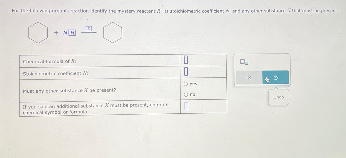 For the following organic reaction identify the mystery reactant R, its stoichiometric coefficient N, and any other substance X that must be present.
X
+NR
Chemical formula of R:
Stoichiometric coefficient N:
Must any other substance X be present?
If you said an additional substance X must be present, enter its
chemical symbol or formula:
☐
yes
no
Undo
☐
