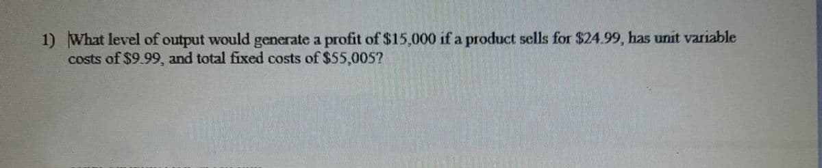 1) What level of output would generate a profit of $15,000 if a product sells for $24.99, has unit variable
costs of $9.99, and total fixed costs of $55,005?
