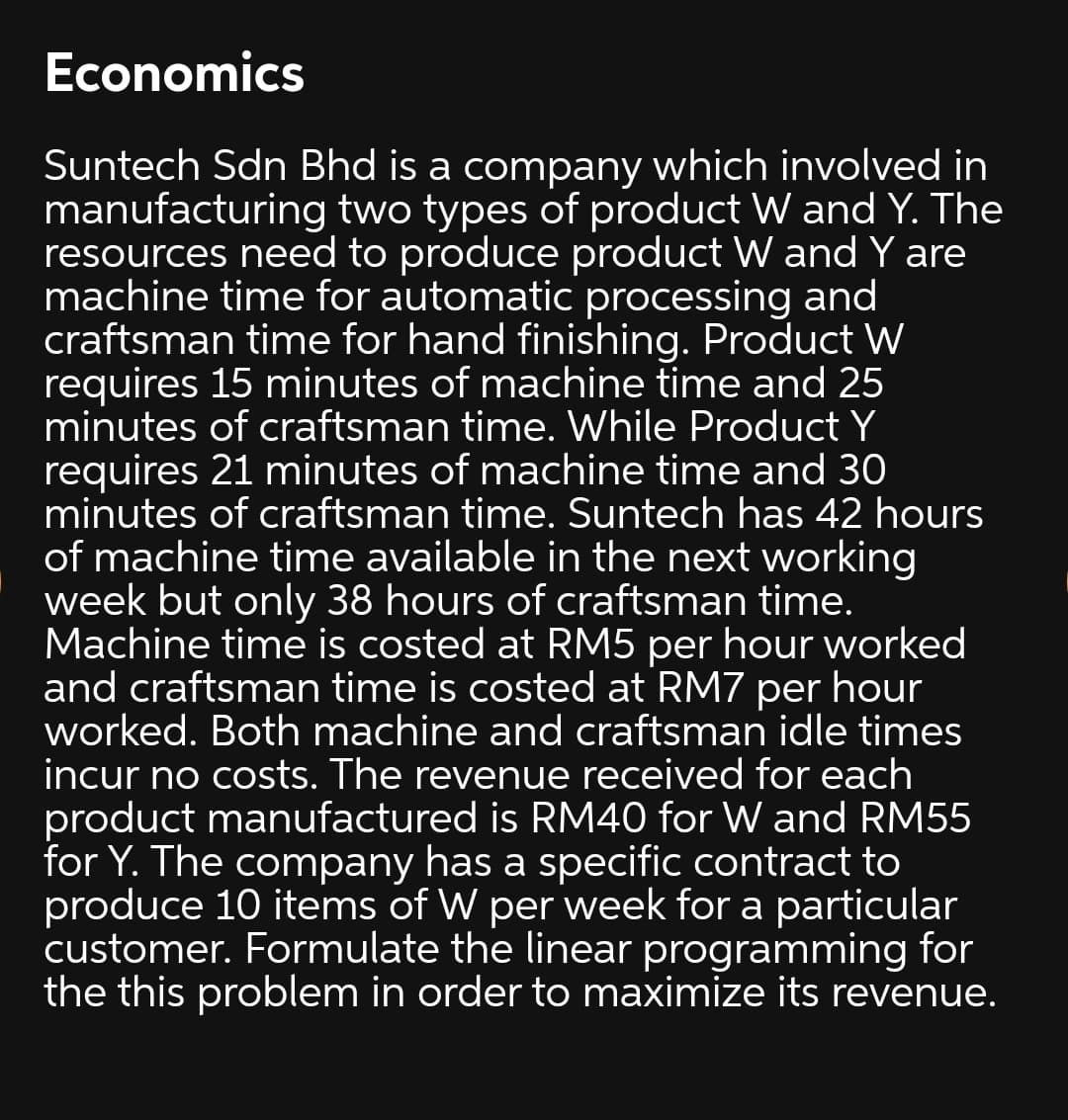 Economics
Suntech Sdn Bhd is a company which involved in
manufacturing two types of product W and Y. The
resources need to produce product W and Y are
machine time for automatic processing and
craftsman time for hand finishing. Product W
requires 15 minutes of machine time and 25
minutes of craftsman time. While Product Y
requires 21 minutes of machine time and 30
minutes of craftsman time. Suntech has 42 hours
of machine time available in the next working
week but only 38 hours of craftsman time.
Machine time is costed at RM5 per hour worked
and craftsman time is costed at RM7 per hour
worked. Both machine and craftsman idle times
incur no costs. The revenue received for each
product manufactured is RM40 for W and RM55
for Y. The company has a specific contract to
produce 10 items of W per week for a particular
customer. Formulate the linear programming for
the this problem in order to maximize its revenue.

