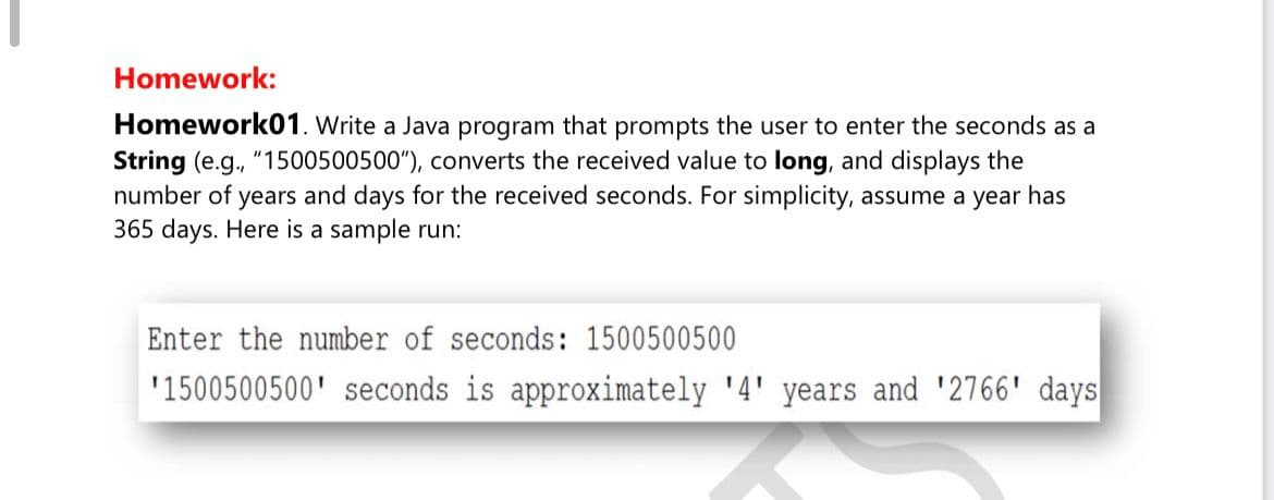 Homework:
Homework01. Write a Java program that prompts the user to enter the seconds as a
String (e.g., "1500500500"), converts the received value to long, and displays the
number of years and days for the received seconds. For simplicity, assume a year has
365 days. Here is a sample run:
Enter the number of seconds: 1500500500
'1500500500' seconds is approximately '4' years and '2766' days
