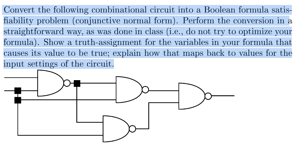 Convert the following combinational circuit into a Boolean formula satis-
fiability problem (conjunctive normal form). Perform the conversion in a
straightforward way, as was done in class (i.e., do not try to optimize your
formula). Show a truth-assignment for the variables in your formula that
causes its value to be true; explain how that maps back to values for the
input settings of the circuit.