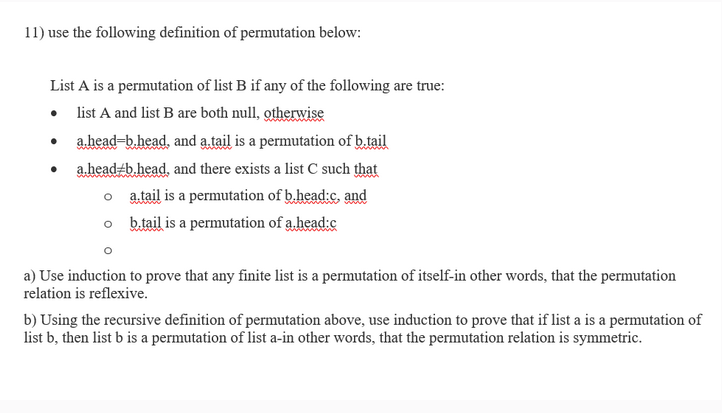 11) use the following definition of permutation below:
List A is a permutation of list B if any of the following are true:
• list A and list B are both null, otherwise
a.head-b.head, and a tail is a permutation of b.tail
a.head/b.head, and there exists a list C such that
o a.tail is a permutation of b.head:c, and
b.tail is a permutation of a head:c
a) Use induction to prove that any finite list is a permutation of itself-in other words, that the permutation
relation is reflexive.
b) Using the recursive definition of permutation above, use induction to prove that if list a is a permutation of
list b, then list b is a permutation of list a-in other words, that the permutation relation is symmetric.