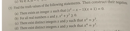 (c) Va
(5) Find the truth values of the following statements. Then construct their negations
(a) There exists an integer x such that (x²-x-1)(x + 1) = 0.
(b) For all real numbers x and y, x² + y³ ≥ 0.
(c) There exist distinct integers x and y such that x² = y³.
(d) There exist distinct integers x and y such that x = y³.