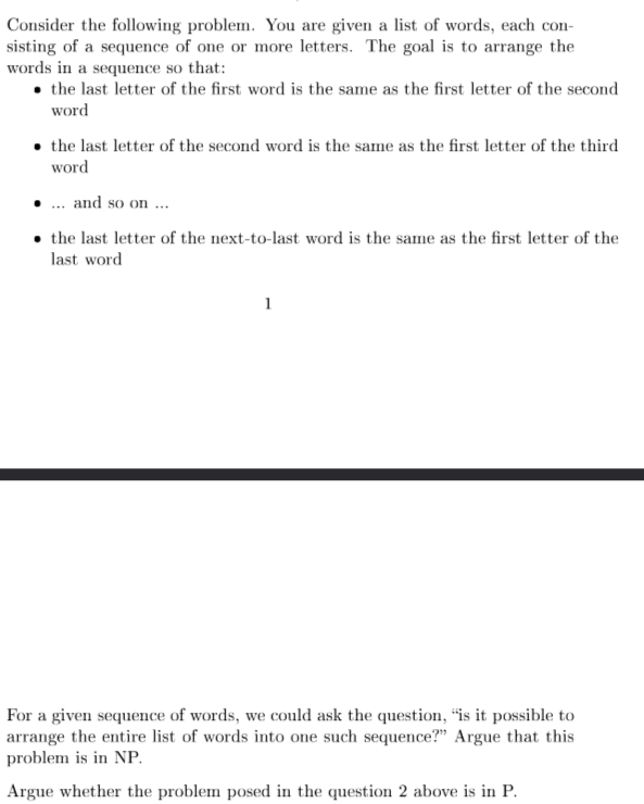 Consider the following problem. You are given a list of words, each con-
sisting of a sequence of one or more letters. The goal is to arrange the
words in a sequence so that:
⚫the last letter of the first word is the same as the first letter of the second
word
⚫the last letter of the second word is the same as the first letter of the third
word
.... and so on...
⚫the last letter of the next-to-last word is the same as the first letter of the
last word
1
For a given sequence of words, we could ask the question, "is it possible to
arrange the entire list of words into one such sequence?" Argue that this
problem is in NP.
Argue whether the problem posed in the question 2 above is in P.