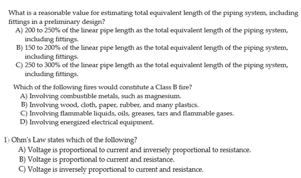 What is a reasonable value for estimating total equivalent length of the piping system, including
fittings in a preliminary design?
A) 200 to 250% of the linear pipe length as the total equivalent length of the piping system,
including fittings.
B) 150 to 200% of the linear pipe length as the total equivalent length of the piping system,
including fittings.
C) 250 to 300% of the linear pipe length as the total equivalent length of the piping system,
including fittings.
Which of the following fires would constitute a Class B fire?
A) Involving combustible metals, such as magnesium.
B) Involving wood, loth, paper, rubber, and many plastics.
C) Involving flammable liquids, oils, greases, tars and flammable gases.
D) Involving energized electrical equipment.
1) Ohm's Law states which of the following?
A) Voltage is proportional to current and inversely proportional to resistance.
B) Voltage is proportional to current and resistance.
C) Voltage is inversely proportional to current and resistance.
