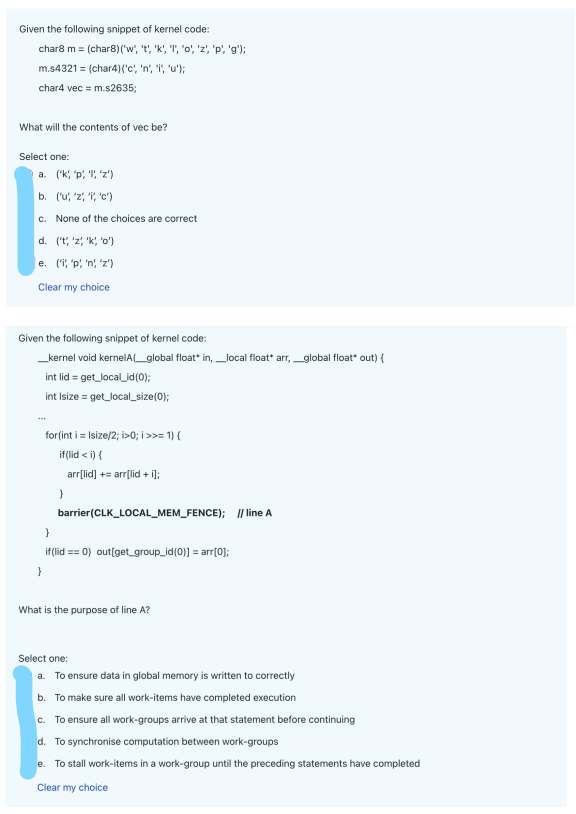 Given the following snippet of kernel code:
char8 m = (char8) ('w', 't', 'k', '1', 'o', 'z', 'p', 'g');
m.s4321 = (char4)('c', 'n', "i", 'u');
char4 vec = m.s2635;
What will the contents of vec be?
Select one:
a. ('k, 'p', ''z')
b. ('u;, 'z', ', 'c')
c. None of the choices are correct
d. ('t', 'z', 'k', '0')
e. ('', 'p, 'n'; 'z')
Clear my choice
Given the following snippet of kernel code:
_kernel void kernelA(_global float* in, local float* arr,_global float* out) {
int lid = get_local_id(0);
int Isize = get_local_size(0);
for(int i = Isize/2; i>0; i >>= 1) {
if(lid <i) {
arr[lid] += arr[lid + i];
}
barrier(CLK_LOCAL_MEM_FENCE); // line A
}
if (lid == 0) out[get_group_id(0)] = arr[0];
}
What is the purpose of line A?
Select one:
a. To ensure data in global memory is written to correctly
b. To make sure all work-items have completed execution
c. To ensure all work-groups arrive at that statement before continuing
d. To synchronise computation between work-groups
e. To stall work-items in a work-group until the preceding statements have completed
Clear my choice