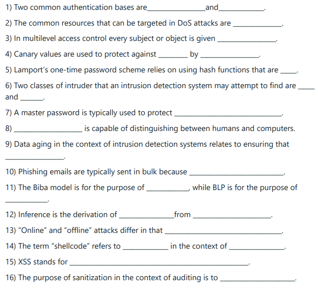1) Two common authentication bases are
_and_
2) The common resources that can be targeted in DoS attacks are
3) In multilevel access control every subject or object is given
4) Canary values are used to protect against
by
5) Lamport's one-time password scheme relies on using hash functions that are
6) Two classes of intruder that an intrusion detection system may attempt to find are
and
7) A master password is typically used to protect
8)
is capable of distinguishing between humans and computers.
9) Data aging in the context of intrusion detection systems relates to ensuring that
10) Phishing emails are typically sent in bulk because
11) The Biba model is for the purpose of
from
while BLP is for the purpose of
12) Inference is the derivation of
13) "Online" and "offline" attacks differ in that
14) The term "shellcode" refers to
15) XSS stands for
16) The purpose of sanitization in the context of auditing is to
in the context of