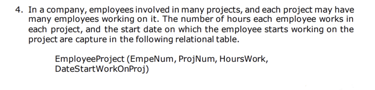 4. In a company, employees involved in many projects, and each project may have
many employees working on it. The number of hours each employee works in
each project, and the start date on which the employee starts working on the
project are capture in the following relational table.
EmployeeProject (EmpeNum, ProjNum, HoursWork,
DateStartWorkOnProj)
