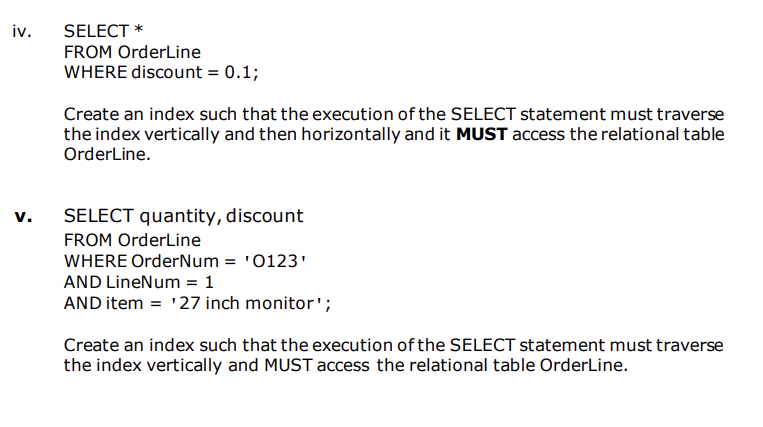 iv.
SELECT *
FROM OrderLine
WHERE discount = 0.1;
Create an index such that the execution of the SELECT statement must traverse
the index vertically and then horizontally and it MUST access the relational table
OrderLine.
v.
SELECT quantity, discount
FROM OrderLine
WHERE OrderNum = '0123'
AND LineNum = 1
AND item = '27 inch monitor';
Create an index such that the execution of the SELECT statement must traverse
the index vertically and MUST access the relational table OrderLine.
