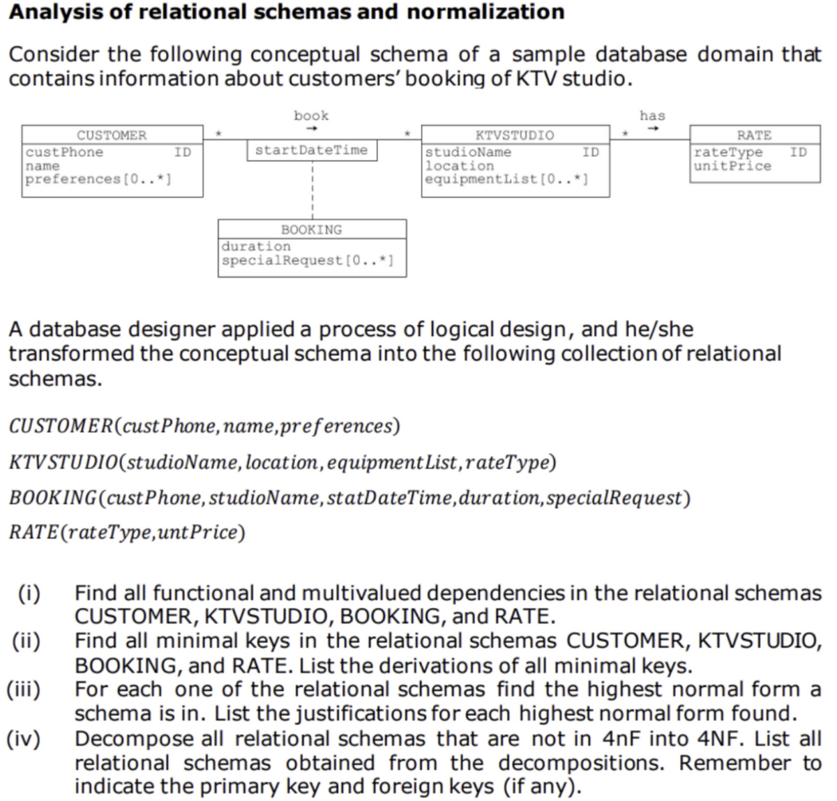 Analysis of relational schemas and normalization
Consider the following conceptual schema of a sample database domain that
contains information about customers' booking of KTV studio.
book
has
CUSTOMER
custPhone
name
preferences [0..*]
KTVSTUDIO
studioName
location
equipmentList[0..*]
RATE
ID
startDateTime
rateType
unitPrice
ID
ID
BOOKING
duration
specialRequest[0..*]
A database designer applied a process of logical design, and he/she
transformed the conceptual schema into the following collection of relational
schemas.
CUSTOMER(custPhone,name,preferences)
KTVSTUDIO(studioName, location, equipment List,rateType)
BOOKING(custPhone, studioName, statDateTime,duration,specialRequest)
RATE(rateType,untPrice)
(i)
Find all functional and multivalued dependencies in the relational schemas
CUSTOMER, KTVSTUDIO, BOOKING, and RATE.
Find all minimal keys in the relational schemas CUSTOMER, KTVSTUDIO,
BOOKING, and RATE. List the derivations of all minimal keys.
For each one of the relational schemas find the highest normal form a
schema is in. List the justifications for each highest normal form found.
Decompose all relational schemas that are not in 4nF into 4NF. List all
relational schemas obtained from the decompositions. Remember to
indicate the primary key and foreign keys (if any).
(ii)
(iii)
(iv)
