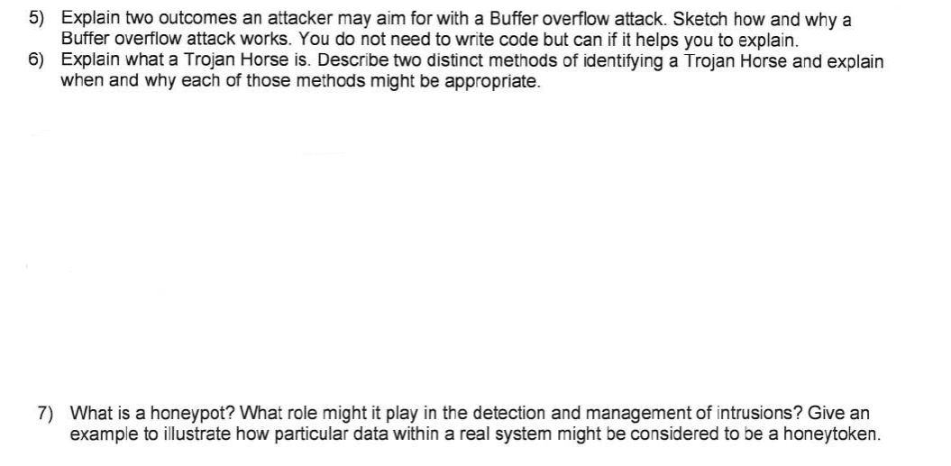 5) Explain two outcomes an attacker may aim for with a Buffer overflow attack. Sketch how and why a
Buffer overflow attack works. You do not need to write code but can if it helps you to explain.
6) Explain what a Trojan Horse is. Describe two distinct methods of identifying a Trojan Horse and explain
when and why each of those methods might be appropriate.
7) What is a honeypot? What role might it play in the detection and management of intrusions? Give an
example to illustrate how particular data within a real system might be considered to be a honeytoken.