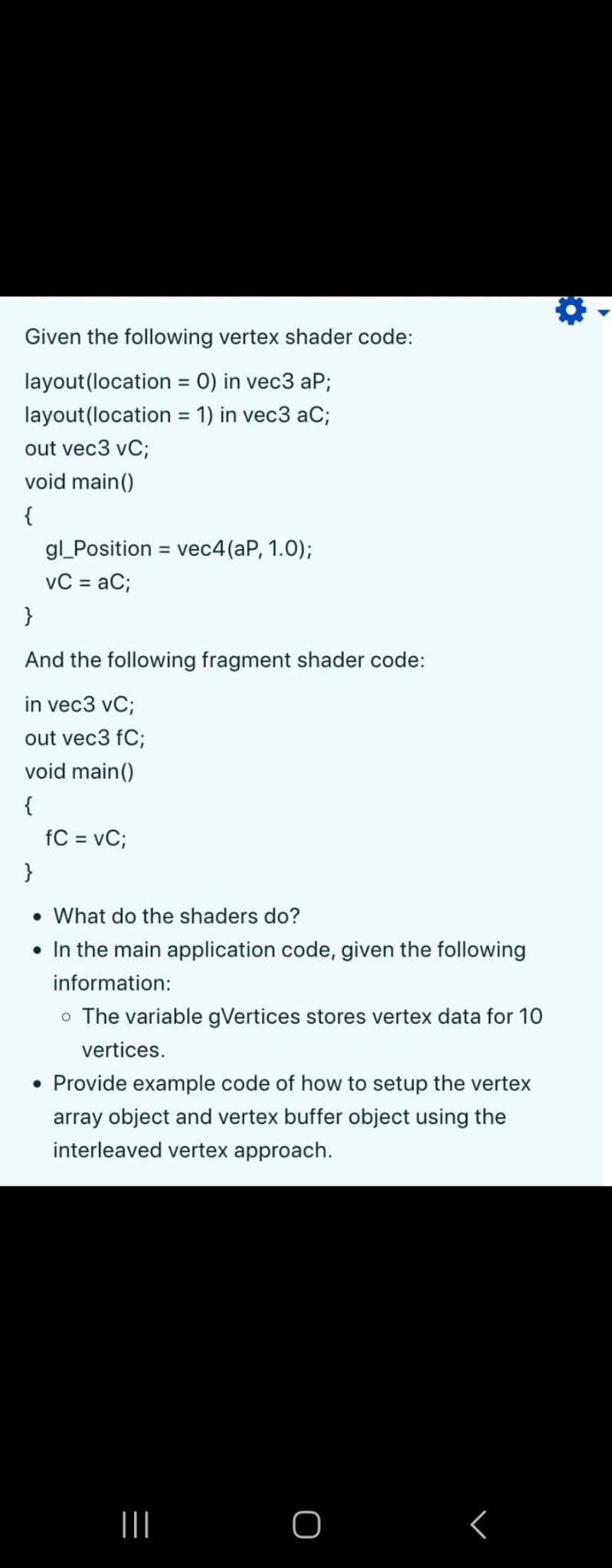 Given the following vertex shader code:
layout(location = 0) in vec3 aP;
layout(location
= 1) in vec3 aC;
out vec3 vC;
void main()
{
gl_Position = vec4(aP, 1.0);
vC = aC;
}
And the following fragment shader code:
in vec3 vC;
out vec3 fC;
void main()
{
fC = vC;
}
• What do the shaders do?
• In the main application code, given the following
information:
o The variable gVertices stores vertex data for 10
vertices.
• Provide example code of how to setup the vertex
array object and vertex buffer object using the
interleaved vertex approach.
|||
O
<