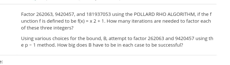 Factor 262063, 9420457, and 181937053 using the POLLARD RHO ALGORITHM, if the f
unction f is defined to be f(x) = x 2 + 1. How many iterations are needed to factor each
of these three integers?
Using various choices for the bound, B, attempt to factor 262063 and 9420457 using th
ep - 1 method. How big does B have to be in each case to be successful?
e:
