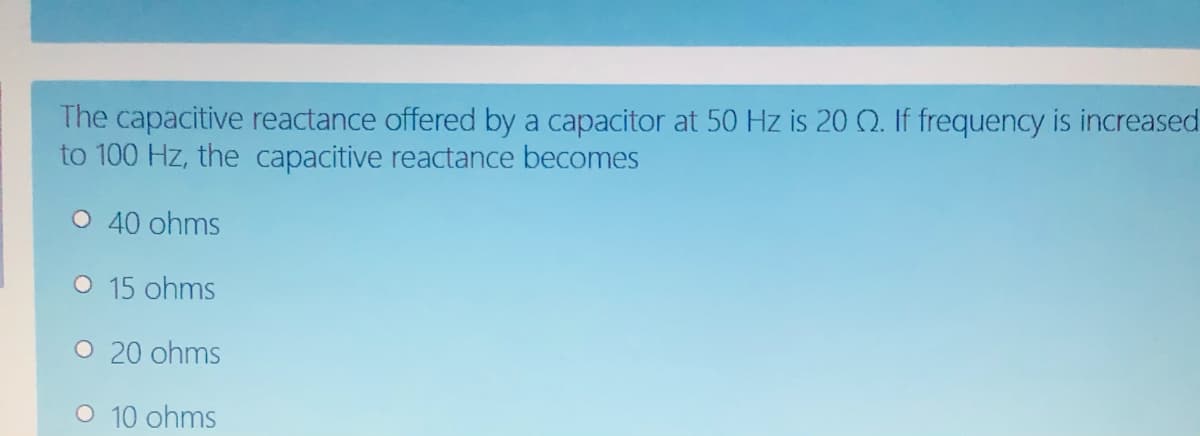 The capacitive reactance offered by a capacitor at 50 Hz is 20 Q. If frequency is increased
to 100 Hz, the capacitive reactance becomes
O 40 ohms
O 15 ohms
O 20 ohms
O 10 ohms
