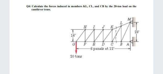 Q4: Calculate the forces induced in members KL, CL, and CB by the 20-ton load on the
cantilever truss.
M
HI K
26
16
G
-6 panels at 12-
20 tans
