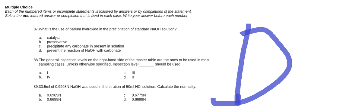 Multiple Choice
Each of the numbered items or incomplete statements is followed by answers or by completions of the statement.
Select the one lettered answer or completion that is best in each case. Write your answer before each number.
87.What is the use of barium hydroxide in the precipitation of standard NaOH solution?
a. catalyst
b. preservative
C. precipitate any carbonate in present in solution
d. prevent the reaction of NaOH with carbonate
88. The general inspection levels on the right-hand side of the master table are the ones to be used in most
sampling cases. Unless otherwise specified, Inspection level
should be used
a. I
C.
III
b. IV
d.
II
89.33.5ml of 0.9998N NaOH was used in the titration of 50ml HCI solution. Calculate the normality.
a. 0.6969N
C.
0.6779N
b.
0.6689N
d.
0.6699N