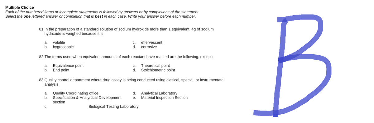 Multiple Choice
Each of the numbered items or incomplete statements is followed by answers or by completions of the statement.
Select the one lettered answer or completion that is best in each case. Write your answer before each number.
81. In the preparation of a standard solution of sodium hydroxide more than 1 equivalent, 4g of sodium
hydroxide is weighed because it is
a. volatile
C.
effervescent
corrosive
b.
hygroscopic
d.
82. The terms used when equivalent amounts of each reactant have reacted are the following, except:
a. Equivalence point
C.
d.
Theoretical point
Stoichiometric point
b.
End point
83. Quality control department where drug assay is being conducted using clasical, special, or instrumentatal
analysis
a. Quality Coordinating office
d.
Analytical Laboratory
Material Inspection Section
b. Specification & Analyrtical Development e.
section
C.
Biological Testing Laboratory
B