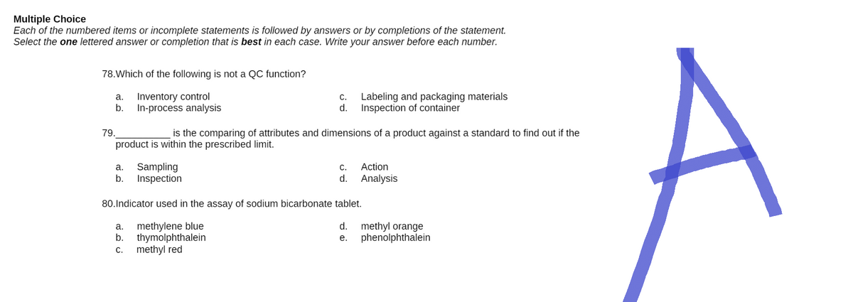 Multiple Choice
Each of the numbered items or incomplete statements is followed by answers or by completions of the statement.
Select the one lettered answer or completion that is best in each case. Write your answer before each number.
78. Which of the following is not a QC function?
a.
Inventory control
C.
d.
Labeling and packaging materials
Inspection of container
b. In-process analysis
79.
is the comparing of attributes and dimensions of a product against a standard to find out if the
product is within the prescribed limit.
a. Sampling
C. Action
b. Inspection
d. Analysis
80. Indicator used in the assay of sodium bicarbonate tablet.
a. methylene blue
d.
b.
thymolphthalein
e.
C.
methyl red
methyl orange
phenolphthalein