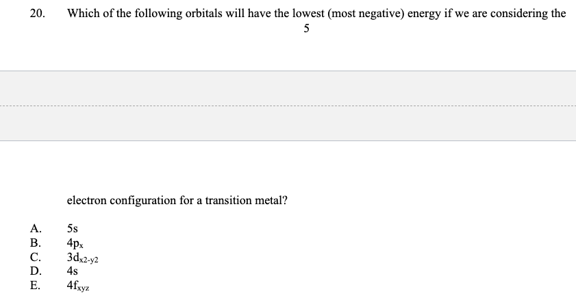 Which of the following orbitals will have the lowest (most negative) energy if we are considering the
5
20.
electron configuration for a transition metal?
А.
5s
4px
3dx2-y2
В.
С.
D.
4s
Е.
4fxyz
