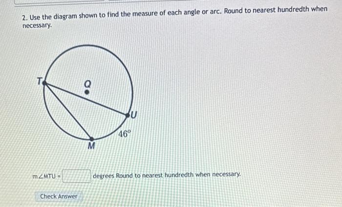 2. Use the diagram shown to find the measure of each angle or arc. Round to nearest hundredth when
necessary.
T
m2MTU =
Check Answer
CO
M
U
46°
degrees Round to nearest hundredth when necessary.