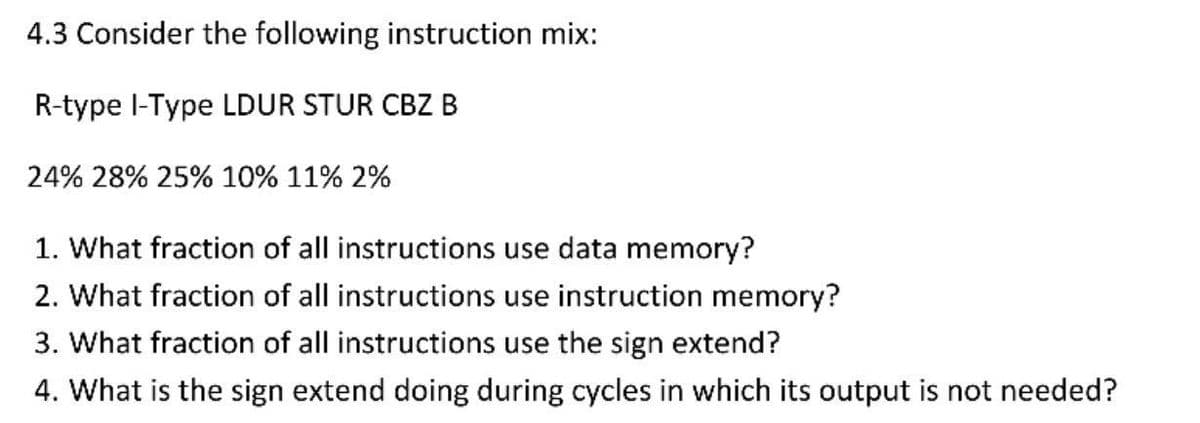 4.3 Consider the following instruction mix:
R-type I-Type LDUR STUR CBZ B
24% 28% 25% 10% 11% 2%
1. What fraction of all instructions use data memory?
2. What fraction of all instructions use instruction memory?
3. What fraction of all instructions use the sign extend?
4. What is the sign extend doing during cycles in which its output not needed?