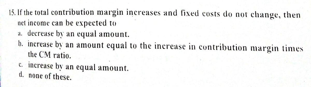 15. If the total contribution margin increases and fixed costs do not change, then
net income can be expected to
a. decrease by an equal amount.
b. increase by an amount equal to the increase in contribution margin times
the CM ratio.
c. increase by an equal amount.
d. none of these.

