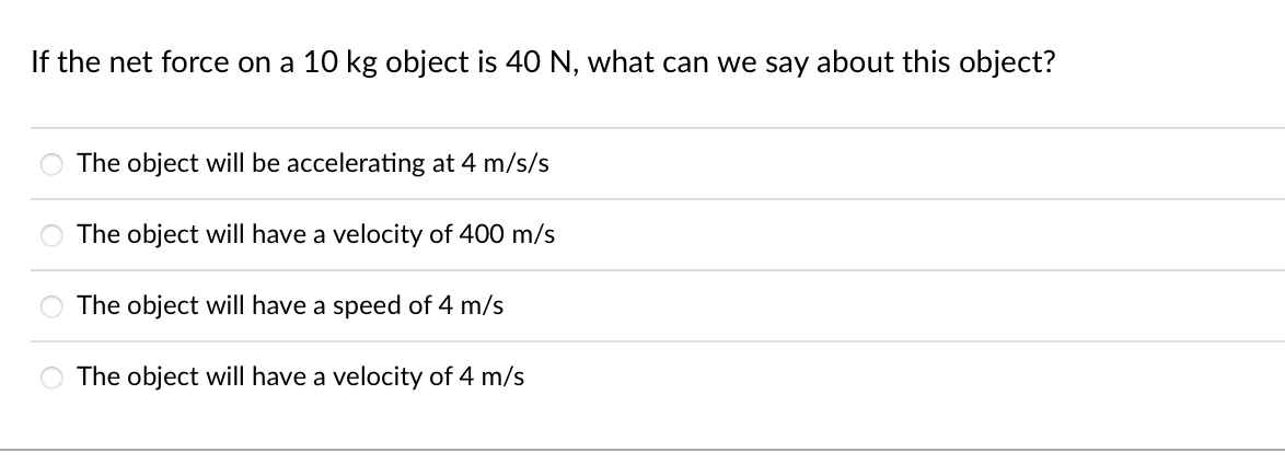 If the net force on a 10 kg object is 40 N, what can we say about this object?
The object will be accelerating at 4 m/s/s
The object will have a velocity of 400 m/s
The object will have a speed of 4 m/s
The object will have a velocity of 4 m/s
