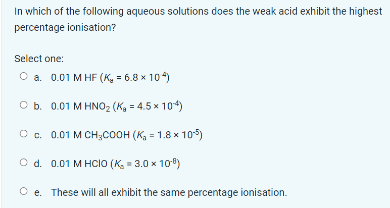 In which of the following aqueous solutions does the weak acid exhibit the highest
percentage ionisation?
Select one:
O a. 0.01 M HF (K₂ = 6.8 × 10-4)
b. 0.01 M HNO₂ (K₂ = 4.5 × 10-4)
O c. 0.01 M CH³COOH (K₂ = 1.8 × 10-5)
O d. 0.01 M HCIO (K₂ = 3.0 × 10-8)
Oe. These will all exhibit the same percentage ionisation.