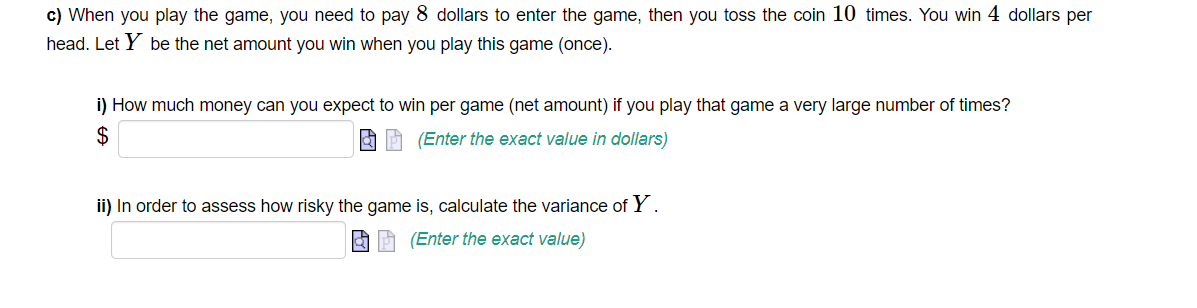 c) When you play the game, you need to pay 8 dollars to enter the game, then you toss the coin 10 times. You win 4 dollars per
head. Let Y be the net amount you win when you play this game (once).
i) How much money can you expect to win per game (net amount) if you play that game a very large number of times?
$
(Enter the exact value in dollars)
ii) In order to assess how risky the game is, calculate the variance of Y.
(Enter the exact value)