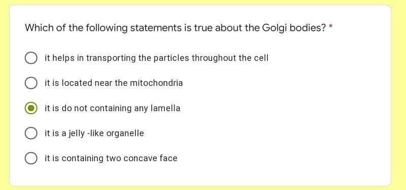 Which of the following statements is true about the Golgi bodies? *
it helps in transporting the particles throughout the cell
it is located near the mitochondria
it is do not containing any lamella
it is a jelly -like organelle
it is containing two concave face
